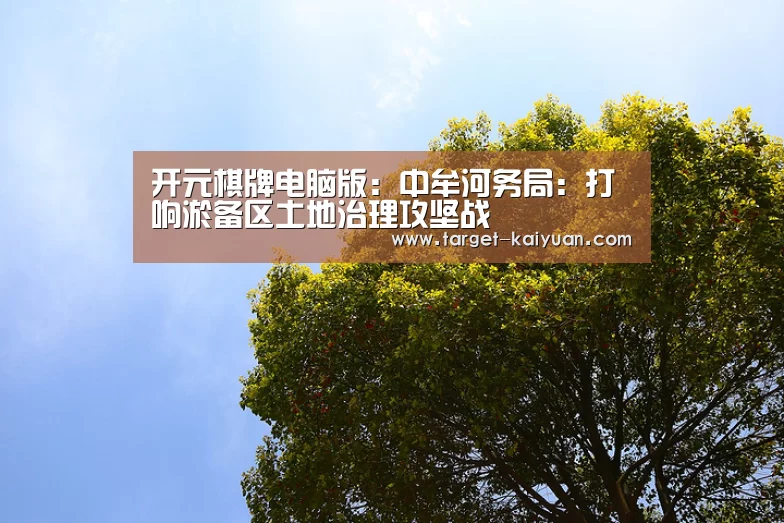 开元棋牌电脑版:中牟河务局:打响淤备区土地治理攻坚战(图1) 开元棋牌官网